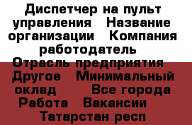 Диспетчер на пульт управления › Название организации ­ Компания-работодатель › Отрасль предприятия ­ Другое › Минимальный оклад ­ 1 - Все города Работа » Вакансии   . Татарстан респ.